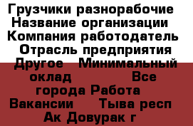Грузчики-разнорабочие › Название организации ­ Компания-работодатель › Отрасль предприятия ­ Другое › Минимальный оклад ­ 15 000 - Все города Работа » Вакансии   . Тыва респ.,Ак-Довурак г.